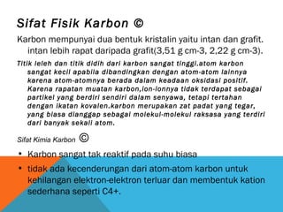 Sifat Fisik Karbon ©
Karbon mempunyai dua bentuk kristalin yaitu intan dan grafit.
intan lebih rapat daripada grafit(3,51 g cm-3, 2,22 g cm-3).
Titik leleh dan titik didih dari karbon sangat tinggi.atom karbon
sangat kecil apabila dibandingkan dengan atom-atom lainnya
karena atom-atomnya berada dalam keadaan oksidasi positif.
Karena rapatan muatan karbon,ion-ionnya tidak terdapat sebagai
partikel yang berdiri sendiri dalam senyawa, tetapi tertahan
dengan ikatan kovalen.karbon merupakan zat padat yang tegar,
yang biasa dianggap sebagai molekul-molekul raksasa yang terdiri
dari banyak sekali atom.
Sifat Kimia Karbon ©
• Karbon sangat tak reaktif pada suhu biasa
• tidak ada kecenderungan dari atom-atom karbon untuk
kehilangan elektron-elektron terluar dan membentuk kation
sederhana seperti C4+.
 