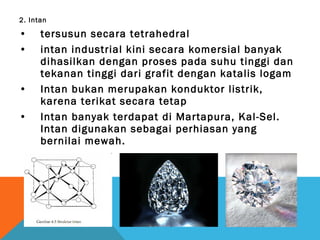 2. Intan
• tersusun secara tetrahedral
• intan industrial kini secara komersial banyak
dihasilkan dengan proses pada suhu tinggi dan
tekanan tinggi dari grafit dengan katalis logam
• Intan bukan merupakan konduktor listrik,
karena terikat secara tetap
• Intan banyak terdapat di Martapura, Kal-Sel.
Intan digunakan sebagai perhiasan yang
bernilai mewah.
 