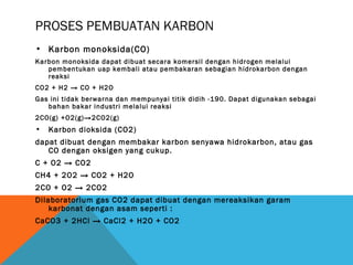 PROSES PEMBUATAN KARBON
• Karbon monoksida(CO)
Karbon monoksida dapat dibuat secara komersil dengan hidrogen melalui
pembentukan uap kembali atau pembakaran sebagian hidrokarbon dengan
reaksi
CO2 + H2 → CO + H2O
Gas ini tidak berwarna dan mempunyai titik didih -190. Dapat digunakan sebagai
bahan bakar industri melalui reaksi
2CO(g) +O2(g)→2CO2(g)
• Karbon dioksida (CO2)
dapat dibuat dengan membakar karbon senyawa hidrokarbon, atau gas
CO dengan oksigen yang cukup.
C + O2 → CO2
CH4 + 2O2 → CO2 + H2O
2CO + O2 → 2CO2
Dilaboratorium gas CO2 dapat dibuat dengan mereaksikan garam
karbonat dengan asam seperti :
CaCO3 + 2HCl → CaCl2 + H2O + CO2
 