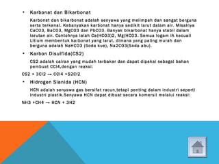 • Karbonat dan Bikarbonat
Karbonat dan bikarbonat adalah senyawa yang melimpah dan sangat berguna
serta terkenal. Kebanyakan karbonat hanya sedikit larut dalam air. Misalnya
CaCO3, BaCO3, MgCO3 dan PbCO3. Banyak bikarbonat hanya stabil dalam
larutan air. Contohnya ialah Ca(HCO3)2, Mg(HCO3. Semua logam IA kecuali
Litium membentuk karbonat yang larut, dimana yang paling murah dan
berguna adalah NaHCO3 (Soda kue), Na2CO3(Soda abu).
• Karbon Disulfida(CS2)
CS2 adalah cairan yang mudah terbakar dan dapat dipakai sebagai bahan
pembuat CCl4,dengan reaksi:
CS2 + 3Cl2 → CCl4 +S2Cl2
• Hidrogen Sianida (HCN)
HCN adalah senyawa gas bersifat racun,tetapi penting dalam industri seperti
industri plastik.Senyawa HCN dapat dibuat secara komersil melalui reaksi:
NH3 +CH4 → HCN + 3H2
 