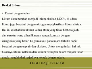 Reaksi Litium 
- Reaksi dengan udara 
Litium akan berubah menjadi litium oksida ( Li2O) , di udara 
litium juga bereaksi dengan nitrogen menghasilkan litium nitrida. 
Hal ini disebabkan ukuran kedua atom yang tidak berbeda jauh 
dan struktur yang dihasilkanpun sangat kompak dengan 
energi kisi yang besar. Logam alkali pada udara terbuka dapat 
bereaksi dengan uap air dan oksigen. Untuk menghindari hal ini, 
biasanya litium, natrium dan kalium disimpan dalam minyak tanah 
untuk menghindari terjadinya kontak dengan udara. 
4 Li(s) + O2(g)-->2 Li2O(s) 
 