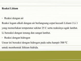 Reaksi Litium 
- Reaksi dengan air 
Reaksi logam alkali dengan air berlangsung cepat kecuali Litium ( Li ) 
yang memerlukan temperatur sekitar 25 C serta reaksinya agak lambat. 
Li bereaksi dengan tenang dan sangat lambat. 
- Reaksi dengan hidrogen 
Unsur ini bereaksi dengan hidrogen pada suhu hampir 500 ºC 
untuk membentuk lithium hidrida. 
 