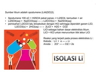 Sumber litium adalah spodumene (LiAl(SO)3). 
• Spodumene 100 oC + H2SO4 pekat panas -> Li2SO4, kemudian + air 
• Li2SO4(aq) + Na2CO3(aq) ―→ Li2CO3(s) + Na2SO4(aq) 
• pemisahan Li2CO3 lalu direaksikan dengan HCl sehingga diperoleh garam LiCl. 
Li2CO3(s) + 2HCl(aq) ―→ 2LiCl + H2O + CO2 
LiCl sebagai bahan dasar elektrolisis litium. 
LiCl + KCl untuk menurunkan titik lebur LiCl 
Reaksi yang terjadi pada proses elektrolisis Li : 
Katoda : Li+ + e ―→ Li 
Anoda : 2Cl‾ ―→ Cl2 + 2e 
 