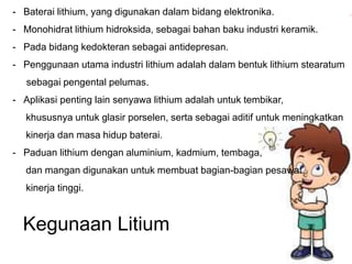 - Baterai lithium, yang digunakan dalam bidang elektronika. 
- Monohidrat lithium hidroksida, sebagai bahan baku industri keramik. 
- Pada bidang kedokteran sebagai antidepresan. 
- Penggunaan utama industri lithium adalah dalam bentuk lithium stearatum 
sebagai pengental pelumas. 
- Aplikasi penting lain senyawa lithium adalah untuk tembikar, 
khususnya untuk glasir porselen, serta sebagai aditif untuk meningkatkan 
kinerja dan masa hidup baterai. 
- Paduan lithium dengan aluminium, kadmium, tembaga, 
dan mangan digunakan untuk membuat bagian-bagian pesawat 
kinerja tinggi. 
Kegunaan Litium 
 