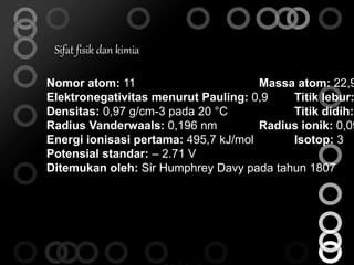 Sifat fisik dan kimia 
Nomor atom: 11 Massa atom: 22,98977 Elektronegativitas menurut Pauling: 0,9 Titik lebur: Densitas: 0,97 g/cm-3 pada 20 °C Titik didih: Radius Vanderwaals: 0,196 nm Radius ionik: 0,095 Energi ionisasi pertama: 495,7 kJ/mol Isotop: 3 
Potensial standar: – 2.71 V 
Ditemukan oleh: Sir Humphrey Davy pada tahun 1807 
 