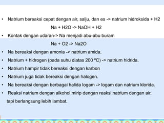 • Natrium bereaksi cepat dengan air, salju, dan es -> natrium hidroksida + H2 
Na + H2O -> NaOH + H2 
• Kontak dengan udaran-> Na menjadi abu-abu buram 
Na + O2 -> Na2O 
• Na bereaksi dengan amonia -> natrium amida. 
• Natrium + hidrogen (pada suhu diatas 200 ºC) -> natrium hidrida. 
• Natrium hampir tidak bereaksi dengan karbon 
• Natrium juga tidak bereaksi dengan halogen. 
• Na bereaksi dengan berbagai halida logam -> logam dan natrium klorida. 
• Reaksi natrium dengan alkohol mirip dengan reaksi natrium dengan air, 
tapi berlangsung lebih lambat. 
 