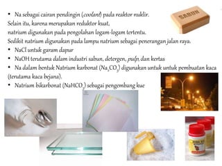 • Na sebagai cairan pendingin (coolant ) pada reaktor nuklir. 
Selain itu, karena merupakan reduktor kuat, 
natrium digunakan pada pengolahan logam-logam tertentu. 
Sedikit natrium digunakan pada lampu natrium sebagai penerangan jalan raya. 
• NaCl untuk garam dapur 
• NaOH terutama dalam industri sabun, detergen, pulp , dan kertas 
• Na dalam bentuk Natrium karbonat (Na2CO3) digunakan untuk untuk pembuatan kaca 
(terutama kaca bejana). 
• Natrium bikarbonat (NaHCO3) sebagai pengembang kue 
 