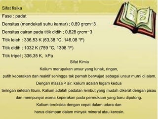Sifat fisika 
Fase : padat 
Densitas (mendekati suhu kamar) ; 0,89 g•cm−3 
Densitas cairan pada titik didih ; 0,828 g•cm−3 
Titik leleh : 336,53 K (63,38 °C, 146,08 °F) 
Titik didih ; 1032 K (759 °C, 1398 °F) 
Titik tripel ; 336,35 K, kPa 
Sifat Kimia 
Kalium merupakan unsur yang lunak, ringan, 
putih keperakan dan reaktif sehingga tak pernah berwujud sebagai unsur murni di alam. 
Dengan massa < air, kalium adalah logam kedua 
teringan setelah litium. Kalium adalah padatan lembut yang mudah dikerat dengan pisau 
dan mempunyai warna keperakan pada permukaan yang baru dipotong. 
Kalium teroksida dengan cepat dalam udara dan 
harus disimpan dalam minyak mineral atau kerosin. 
 