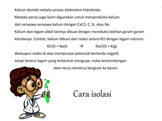Kalium diambil melalui proses elektrolisis hidroksida. 
Metoda panas juga lazim digunakan untuk memproduksi kalium 
dari senyawa-senyawa kalium dengan CaC2, C, Si, atau Na. 
Kalium dan logam alkali lainnya dibuat dengan mereduksi lelehan garam garam 
kloridanya. Contoh, kalium dibuat dari reaksi antara KCl dengan logam natrium. 
KCI(l) + Na(l)  NaCl(l) + K(g) 
Walaupun reaksi di atas mempunyai potensial bertanda negatif, 
tetapi karena logam yang terbentuk menguap, maka kesetimbangan 
akan terus-menerus bergeser ke kanan. 
Cara isolasi 
 