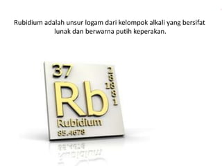 Rubidium adalah unsur logam dari kelompok alkali yang bersifat 
lunak dan berwarna putih keperakan. 
 