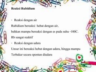 Reaksi Rubidium 
- Reaksi dengan air 
Rubidium bereaksi hebat dengan air, 
bahkan mampu bereaksi dengan es pada suhu -100C. 
Rb sangat reaktif 
- Reaksi dengan udara 
Unsur ini bereaksi hebat dengan udara, hingga mampu 
Terbakar secara spontan diudara 
 
