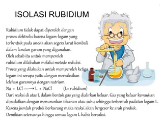 ISOLASI RUBIDIUM 
Rubidium tidak dapat diperoleh dengan 
proses elektrolis karena logam-logam yang 
terbentuk pada anoda akan segera larut kembali 
dalam larutan garam yang digunakan. 
Oleh sebab itu untuk memperoleh 
rubidium dilakukan melalui metode reduksi. 
Proses yang dilakukan untuk memperoleh ketiga 
logam ini serupa yaitu dengan mereaksikan 
lelehan garamnya dengan natrium. 
Na + LCl ―→ L + NaCl (L= rubidium) 
Dari reaksi di atas L dalam bentuk gas yang dialirkan keluar. Gas yang keluar kemudian 
dipadatkan dengan menurunkan tekanan atau suhu sehingga terbentuk padatan logam L. 
Karena jumlah produk berkurang maka reaksi akan bergeser ke arah produk. 
Demikian seterusnya hingga semua logam L habis bereaksi. 
 