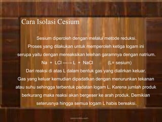 Cara Isolasi Cesium 
Sesium diperoleh dengan melalui metode reduksi. 
Proses yang dilakukan untuk memperoleh ketiga logam ini 
serupa yaitu dengan mereaksikan lelehan garamnya dengan natrium. 
Na + LCl ―→ L + NaCl (L= sesium) 
Dari reaksi di atas L dalam bentuk gas yang dialirkan keluar. 
Gas yang keluar kemudian dipadatkan dengan menurunkan tekanan 
atau suhu sehingga terbentuk padatan logam L. Karena jumlah produk 
berkurang maka reaksi akan bergeser ke arah produk. Demikian 
seterusnya hingga semua logam L habis bereaksi. 
 
