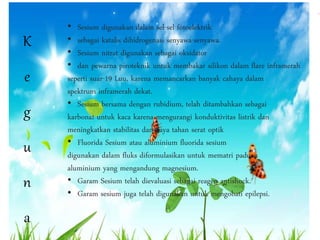 K 
e 
g 
u 
n 
a 
• Sesium digunakan dalam sel-sel fotoelektrik 
• sebagai katalis dihidrogenasi senyawa-senyawa. 
• Sesium nitrat digunakan sebagai oksidator 
• dan pewarna piroteknik untuk membakar silikon dalam flare inframerah 
seperti suar-19 Luu, karena memancarkan banyak cahaya dalam 
spektrum inframerah dekat. 
• Sesium bersama dengan rubidium, telah ditambahkan sebagai 
karbonat untuk kaca karena mengurangi konduktivitas listrik dan 
meningkatkan stabilitas dan daya tahan serat optik 
• Fluorida Sesium atau aluminium fluorida sesium 
digunakan dalam fluks diformulasikan untuk mematri paduan 
aluminium yang mengandung magnesium. 
• Garam Sesium telah dievaluasi sebagai reagen antishock. 
• Garam sesium juga telah digunakan untuk mengobati epilepsi. 
 