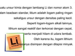suatu unsur kimia dengan lambang Li dan nomor atom 3. 
Dalam keadaan standar, litium adalah logam paling ringan 
sekaligus unsur dengan densitas paling kecil. 
Seperti logam-logam alkali lainnya, 
lithium sangat reaktif dan terkorosi dengan cepat, 
serta menjadi hitam di udara lembab. 
Oleh karena itu, logam lithium 
biasanya disimpan dengan dilapisi minyak. 
 
