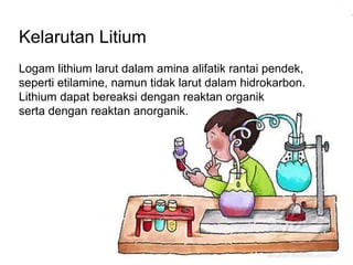 Kelarutan Litium 
Logam lithium larut dalam amina alifatik rantai pendek, 
seperti etilamine, namun tidak larut dalam hidrokarbon. 
Lithium dapat bereaksi dengan reaktan organik 
serta dengan reaktan anorganik. 
 