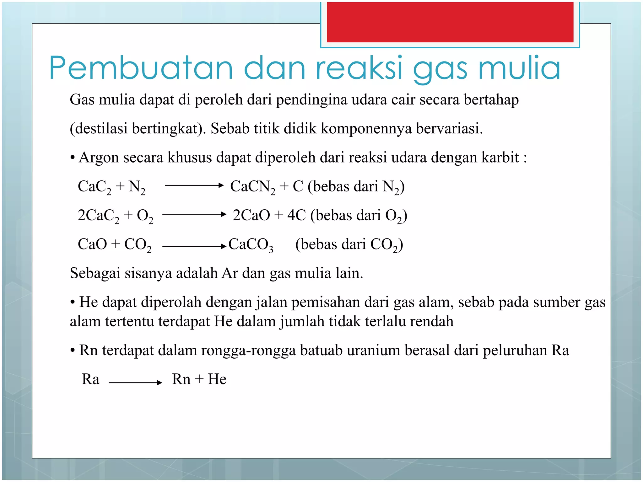 Pembuatan dan reaksi gas mulia
Gas mulia dapat di peroleh dari pendingina udara cair secara bertahap
(destilasi bertingkat). Sebab titik didik komponennya bervariasi.
• Argon secara khusus dapat diperoleh dari reaksi udara dengan karbit :
CaC2 + N2 CaCN2 + C (bebas dari N2)
2CaC2 + O2 2CaO + 4C (bebas dari O2)
CaO + CO2 CaCO3 (bebas dari CO2)
Sebagai sisanya adalah Ar dan gas mulia lain.
• He dapat diperolah dengan jalan pemisahan dari gas alam, sebab pada sumber gas
alam tertentu terdapat He dalam jumlah tidak terlalu rendah
• Rn terdapat dalam rongga-rongga batuab uranium berasal dari peluruhan Ra
Ra Rn + He
 