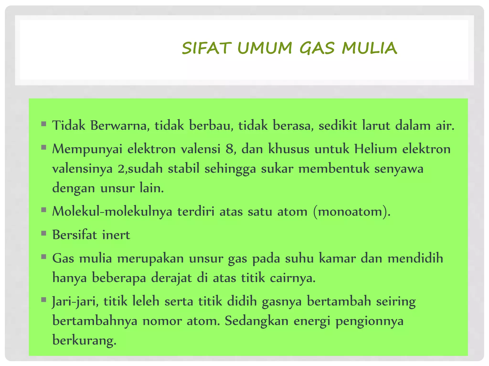 SIFAT UMUM GAS MULIA
 Tidak Berwarna, tidak berbau, tidak berasa, sedikit larut dalam air.
 Mempunyai elektron valensi 8, dan khusus untuk Helium elektron
valensinya 2,sudah stabil sehingga sukar membentuk senyawa
dengan unsur lain.
 Molekul-molekulnya terdiri atas satu atom (monoatom).
 Bersifat inert
 Gas mulia merupakan unsur gas pada suhu kamar dan mendidih
hanya beberapa derajat di atas titik cairnya.
 Jari-jari, titik leleh serta titik didih gasnya bertambah seiring
bertambahnya nomor atom. Sedangkan energi pengionnya
berkurang.
 