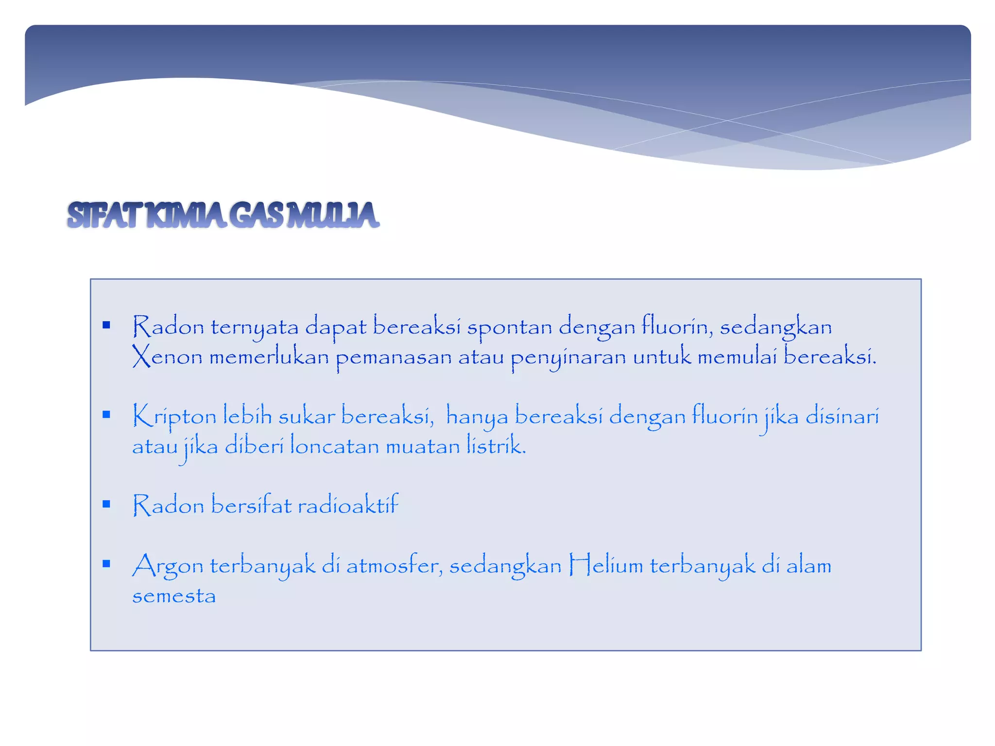  Radon ternyata dapat bereaksi spontan dengan fluorin, sedangkan
Xenon memerlukan pemanasan atau penyinaran untuk memulai bereaksi.
 Kripton lebih sukar bereaksi, hanya bereaksi dengan fluorin jika disinari
atau jika diberi loncatan muatan listrik.
 Radon bersifat radioaktif
 Argon terbanyak di atmosfer, sedangkan Helium terbanyak di alam
semesta
 