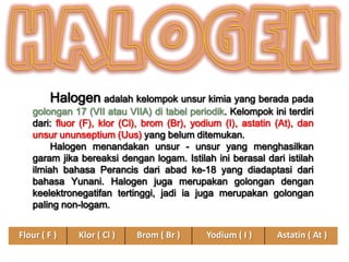 Halogen adalah kelompok unsur kimia yang berada pada

golongan 17 (VII atau VIIA) di tabel periodik. Kelompok ini terdiri
dari: fluor (F), klor (Cl), brom (Br), yodium (I), astatin (At), dan
unsur ununseptium (Uus) yang belum ditemukan.
Halogen menandakan unsur - unsur yang menghasilkan
garam jika bereaksi dengan logam. Istilah ini berasal dari istilah
ilmiah bahasa Perancis dari abad ke-18 yang diadaptasi dari
bahasa Yunani. Halogen juga merupakan golongan dengan
keelektronegatifan tertinggi, jadi ia juga merupakan golongan
paling non-logam.
Flour ( F )

Klor ( Cl )

Brom ( Br )

Yodium ( I )

Astatin ( At )

 