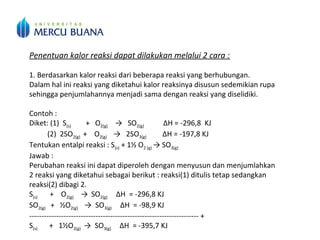 Penentuan kalor reaksi dapat dilakukan melalui 2 cara :
1. Berdasarkan kalor reaksi dari beberapa reaksi yang berhubungan.
Dalam hal ini reaksi yang diketahui kalor reaksinya disusun sedemikian rupa
sehingga penjumlahannya menjadi sama dengan reaksi yang diselidiki.
Contoh :
Diket: (1) S(s) + O2(g) → SO2(g) ΔH = -296,8 KJ
(2) 2SO2(g) + O2(g) → 2SO3(g) ΔH = -197,8 KJ
Tentukan entalpi reaksi : S(s) + 1½ O2 (g) → SO3(g)
Jawab :
Perubahan reaksi ini dapat diperoleh dengan menyusun dan menjumlahkan
2 reaksi yang diketahui sebagai berikut : reaksi(1) ditulis tetap sedangkan
reaksi(2) dibagi 2.
S(s) + O2(g) → SO2(g) ΔH = -296,8 KJ
SO2(g) + ½O2(g) → SO3(g) ΔH = -98,9 KJ
--------------------------------------------------------------------- +
S(s) + 1½O2(g) → SO3(g) ΔH = -395,7 KJ
 