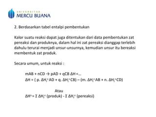 2. Berdasarkan tabel entalpi pembentukan
Kalor suatu reaksi dapat juga ditentukan dari data pembentukan zat
pereaksi dan produknya, dalam hal ini zat pereaksi dianggap terlebih
dahulu terurai menjadi unsur-unsurnya, kemudian unsur itu bereaksi
membentuk zat produk.
Secara umum, untuk reaksi :
mAB + nCD → pAD + qCB ΔH=…
ΔH = ( p. ΔHf
o
AD + q. ΔHf
o
CB) – (m. ΔHf
o
AB + n. ΔHf
o
CD)
Atau
ΔHo
= Σ ΔHf
o
(produk) - Σ ΔHf
o
(pereaksi)
 