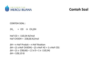 Contoh Soal
CONTOH SOAL :
2H2 + CO → CH3OH
HoF CO = -110,54 KJ/mol
HoF CH3OH = -238,66 KJ/mol
ΔH = n HoF Produk – n HoF Reaktan
ΔH = (1 x HoF CH3OH) – (2 x HoF H2 + 1 x HoF CO)
ΔH = (1 x -238,66) – ( 2 x 0 + 1 x -110,54)
ΔH = 128,12 KJ
 