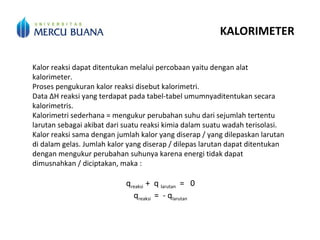 KALORIMETER
Kalor reaksi dapat ditentukan melalui percobaan yaitu dengan alat
kalorimeter.
Proses pengukuran kalor reaksi disebut kalorimetri.
Data ΔH reaksi yang terdapat pada tabel-tabel umumnyaditentukan secara
kalorimetris.
Kalorimetri sederhana = mengukur perubahan suhu dari sejumlah tertentu
larutan sebagai akibat dari suatu reaksi kimia dalam suatu wadah terisolasi.
Kalor reaksi sama dengan jumlah kalor yang diserap / yang dilepaskan larutan
di dalam gelas. Jumlah kalor yang diserap / dilepas larutan dapat ditentukan
dengan mengukur perubahan suhunya karena energi tidak dapat
dimusnahkan / diciptakan, maka :
qreaksi + q larutan = 0
qreaksi = - qlarutan
 
