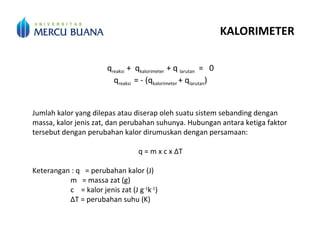KALORIMETER
qreaksi + qkalorimeter + q larutan = 0
qreaksi = - (qkalorimeter + qlarutan)
Jumlah kalor yang dilepas atau diserap oleh suatu sistem sebanding dengan
massa, kalor jenis zat, dan perubahan suhunya. Hubungan antara ketiga faktor
tersebut dengan perubahan kalor dirumuskan dengan persamaan:
q = m x c x ΔT
Keterangan : q = perubahan kalor (J)
m = massa zat (g)
c = kalor jenis zat (J g-1
k-1
)
ΔT = perubahan suhu (K)
 