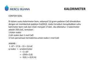 KALORIMETER
CONTOH SOAL
Di dalam suatu kalorimeter bom, sebanyal 5,6 gram padatan CaO direaksikan
dengan air membentuk padatan Ca(OH)2. reaksi tersebut menyebabkan suhu
kalrimeter bom naik dari 15oC menjadi 17.6oC. Jika diketahui C kalorimeter
adalah 350 J/oC, tentukan :
1.Kalor reaksi
2.ΔH reaksi dari 1 mol CaO
3.Tulis persamaan termokimia untuk reaksi 1 mol CaO
JAWAB :
1. ΔT = 17,6 – 15 = 2,6 oC
q reaksi = - q kalorimeter
= - C x ΔT
= - (350 x 2,6)
= - 910 J = 0,91 KJ
 