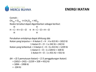ENERGI IKATAN
Contoh :
CH4(g) + Cl2(g) → CH3Cl(g) + HCl(g)
Reaksi tersebut dapat digambarkan sebagai berikut:
H H
H – C – H + Cl – Cl → H – C – Cl + H – Cl
H H
Perubahan entalpinya dapat dihitung sbb:
Ikatan yang terputus = 4 ikatan C – H : 4 x 413 KJ = 1652 KJ
1 ikatan Cl – Cl : 1 x 242 KJ = 242 KJ
Ikatan yang terbentuk = 3 ikatan C – H : 3 x 413 KJ = 1239 KJ
1 ikatan C – Cl : 1 x 328 KJ = 328 KJ
1 ikatan H – Cl : 1 x 431 KJ = 431 KJ
∆H = (Σ E pemutusan ikatan) – ( Σ E penggabungan ikatan)
= (1652 + 242) – (1239 + 328 + 431) KJ
= 1894 – 1998 KJ
= -104 KJ
 
