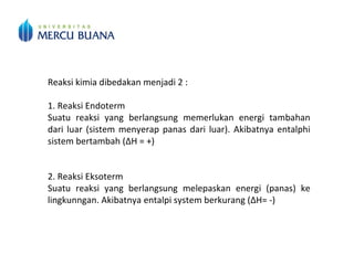 Reaksi kimia dibedakan menjadi 2 :
1. Reaksi Endoterm
Suatu reaksi yang berlangsung memerlukan energi tambahan
dari luar (sistem menyerap panas dari luar). Akibatnya entalphi
sistem bertambah (∆H = +)
2. Reaksi Eksoterm
Suatu reaksi yang berlangsung melepaskan energi (panas) ke
lingkunngan. Akibatnya entalpi system berkurang (∆H= -)
 