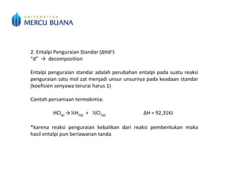 2. Entalpi Penguraian Standar (∆Hdo
)
“d” → decomposition
Entalpi penguraian standar adalah perubahan entalpi pada suatu reaksi
penguraian satu mol zat menjadi unsur unsurnya pada keadaan standar
(koefisien senyawa terurai harus 1)
Contoh persamaan termokimia:
HCl(g) →½H2(g) + ½Cl2(g) ΔH = 92,31KJ
*karena reaksi penguraian kebalikan dari reaksi pembentukan maka
hasil entalpi pun berlawanan tanda
 