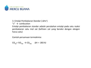 3. Entalpi Pembakaran Standar ( ΔHco
)
“c” → combustion
Entalpi pembakaran standar adalah perubahan entalpi pada satu reaksi
pembakaran satu mol zat (kefisien zat yang beraksi dengan oksigen
harus satu)
Contoh persamaan termokimia:
CO(g)+ ½O2(g) → CO2(g) ΔH = -283 KJ
Pembakaran selalu membebaskan kalor sehingga nilai kalor pembakaran
selalu negatif (eksoterm).
 