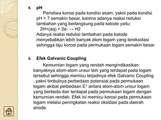 8. pH
Peristiwa korosi pada kondisi asam, yakni pada kondisi
pH < 7 semakin besar, karena adanya reaksi reduksi
tambahan yang berlangsung pada katode yaitu:
2H+(aq) + 2e- → H2
Adanya reaksi reduksi tambahan pada katode
menyebabkan lebih banyak atom logam yang teroksidasi
sehingga laju korosi pada permukaan logam semakin besar.
9. Efek Galvanic Coupling
Kemurnian logam yang rendah mengindikasikan
banyaknya atom-atom unsur lain yang terdapat pada logam
tersebut sehingga memicu terjadinya efek Galvanic Coupling
, yakni timbulnya perbedaan potensial pada permukaan
logam akibat perbedaan E° antara atom-atom unsur logam
yang berbeda dan terdapat pada permukaan logam dengan
kemurnian rendah. Efek ini memicu korosi pada permukaan
logam melalui peningkatan reaksi oksidasi pada daerah
anode.
 