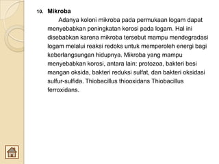 10. Mikroba
Adanya koloni mikroba pada permukaan logam dapat
menyebabkan peningkatan korosi pada logam. Hal ini
disebabkan karena mikroba tersebut mampu mendegradasi
logam melalui reaksi redoks untuk memperoleh energi bagi
keberlangsungan hidupnya. Mikroba yang mampu
menyebabkan korosi, antara lain: protozoa, bakteri besi
mangan oksida, bakteri reduksi sulfat, dan bakteri oksidasi
sulfur-sulfida. Thiobacillus thiooxidans Thiobacillus
ferroxidans.
 