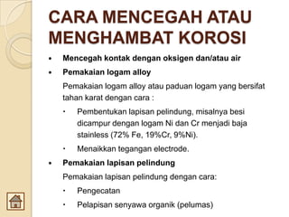CARA MENCEGAH ATAU
MENGHAMBAT KOROSI
 Mencegah kontak dengan oksigen dan/atau air
 Pemakaian logam alloy
Pemakaian logam alloy atau paduan logam yang bersifat
tahan karat dengan cara :
 Pembentukan lapisan pelindung, misalnya besi
dicampur dengan logam Ni dan Cr menjadi baja
stainless (72% Fe, 19%Cr, 9%Ni).
 Menaikkan tegangan electrode.
 Pemakaian lapisan pelindung
Pemakaian lapisan pelindung dengan cara:
 Pengecatan
 Pelapisan senyawa organik (pelumas)
 