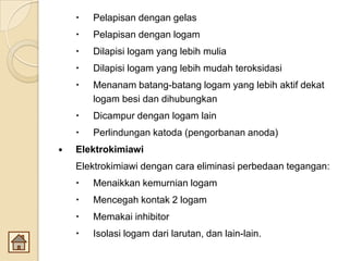  Pelapisan dengan gelas
 Pelapisan dengan logam
 Dilapisi logam yang lebih mulia
 Dilapisi logam yang lebih mudah teroksidasi
 Menanam batang-batang logam yang lebih aktif dekat
logam besi dan dihubungkan
 Dicampur dengan logam lain
 Perlindungan katoda (pengorbanan anoda)
 Elektrokimiawi
Elektrokimiawi dengan cara eliminasi perbedaan tegangan:
 Menaikkan kemurnian logam
 Mencegah kontak 2 logam
 Memakai inhibitor
 Isolasi logam dari larutan, dan lain-lain.
 