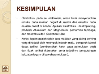 KESIMPULAN
• Elektrolisis. pada sel elektrolisis, aliran listrik menyebabkan
reduksi pada muatan negatif di katoda dan oksidasi pada
muatan positif di anoda. Aplikasi elektrolisis. Elektroplatting,
produksi Aluminium dan Magnesium, pemurnian tembaga,
dan elektrolisis dari pelelehan NaCl.
• Korosi logam adalah salah satu masalah yang paling penting
yang dihadapi oleh kelompok industri maju. pengaruh korosi
dapat terlihat (pembentukan karat pada permukaan besi)
dan tidak terlihat (keretakan serta terjadinya pengurangan
kekuatan logam di bawah permukaan).
 