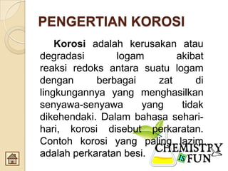PENGERTIAN KOROSI
Korosi adalah kerusakan atau
degradasi logam akibat
reaksi redoks antara suatu logam
dengan berbagai zat di
lingkungannya yang menghasilkan
senyawa-senyawa yang tidak
dikehendaki. Dalam bahasa sehari-
hari, korosi disebut perkaratan.
Contoh korosi yang paling lazim
adalah perkaratan besi.
 