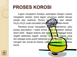 PROSES KOROSI
Logam mengalami oksidasi, sedangkan oksigen (udara)
mengalami reduksi. Karat logam umumnya adalah berupa
oksida atau karbonat. Rumus kimia karat besi adalah
Fe2O3.nH2O, suatu zat padat yang berwarna coklat-merah.
Peristiwa korosi merupakan proses elektrokimia, yaitu
proses (perubahan / reaksi kimia) yang melibatkan adanya
aliran listrik. Bagian tertentu dari besi berlaku sebagai kutub
negatif (elektroda negatif, anoda), sementara bagian yang
lain sebagai kutub positif (elektroda positif, katoda). Elektron
mengalir dari anoda ke katoda, sehingga terjadilah peristiwa
korosi
 