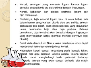  Korosi, serangan yang merusak logam karena logam
bereaksi secara kimia ata elekrokimia dengan lingkungan.
 Korosi, kebalikan dari proses ekstraksi logam dari
bijih mineralnya.
 Contohnya, bijih mineral logam besi di alam bebas ada
dalam bentuk senyawa besi oksida atau besi sulfida, setelah
diekstraksi dan diolah, akan dihasilkan besi yang digunakan
untuk pembuatan baja atau baja paduan. Selama
pemakaian, baja tersebut akan bereaksi dengan lingkungan
yang menyebabkan korosi (kembali menjadi senyawa besi
oksida).
 Deret Volta dan hukum Nernst akan membantu untuk dapat
mengetahui kemungkinan terjadinya korosi.
 Kecepatan korosi sangat tergantung pada banyak faktor,
seperti ada atau tidaknya lapisan oksida, karena lapisan
oksida dapat menghalangi beda potensial terhadap
elektrode lainnya yang akan sangat berbeda bila masih
bersih dari oksida.
 