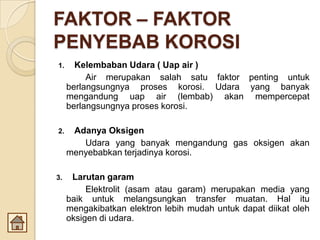 FAKTOR – FAKTOR
PENYEBAB KOROSI
1. Kelembaban Udara ( Uap air )
Air merupakan salah satu faktor penting untuk
berlangsungnya proses korosi. Udara yang banyak
mengandung uap air (lembab) akan mempercepat
berlangsungnya proses korosi.
2. Adanya Oksigen
Udara yang banyak mengandung gas oksigen akan
menyebabkan terjadinya korosi.
3. Larutan garam
Elektrolit (asam atau garam) merupakan media yang
baik untuk melangsungkan transfer muatan. Hal itu
mengakibatkan elektron lebih mudah untuk dapat diikat oleh
oksigen di udara.
 