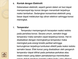 6. Kontak dengan Elektrolit
Keberadaan elektrolit, seperti garam dalam air laut dapat
mempercepat laju korosi dengan menambah terjadinya
reaksi tambahan. Sedangkan konsentrasi elektrolit yang
besar dapat melakukan laju aliran elektron sehingga korosi
meningkat.
7. Temperatur
Temperatur mempengaruhi kecepatan reaksi redoks
pada peristiwa korosi. Secara umum, semakin tinggi
temperatur maka semakin cepat terjadinya korosi. Hal ini
disebabkan dengan meningkatnya temperatur maka
meningkat pula energi kinetik partikel sehingga
kemungkinan terjadinya tumbukan efektif pada reaksi redoks
semakin besar. Efek korosi yang disebabkan oleh pengaruh
temperatur dapat dilihat pada perkakas-perkakas atau
mesin-mesin yang dalam pemakaiannya menimbulkan
 