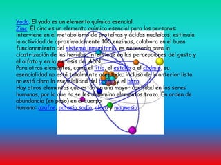 Yodo. El yodo es un elemento químico esencial. Zinc. El cinc es un elemento químico esencial para las personas: interviene en el metabolismo de proteínas y ácidos nucleicos, estimula la actividad de aproximadamente 100 enzimas, colabora en el buen funcionamiento del sistema inmunitario, es necesario para la cicatrización de las heridas, interviene en las percepciones del gusto y el olfato y en la síntesis del ADN.Para otros elementos, como el litio, el estaño o el cadmio, su esencialidad no está totalmente aceptada; incluso de la anterior lista no está clara la esencialidad del bromo y el boro.Hay otros elementos que están en una mayor cantidad en los seres humanos, por lo que no se les denomina elementos traza. En orden de abundancia (en peso) en el cuerpo humano: azufre, potasio,sodio, cloro y magnesio.