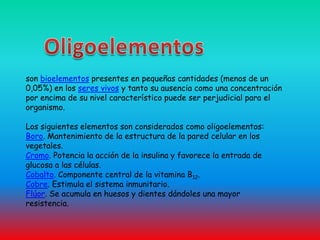 Oligoelementos son bioelementos presentes en pequeñas cantidades (menos de un 0,05%) en los seres vivos y tanto su ausencia como una concentración por encima de su nivel característico puede ser perjudicial para el organismo.Los siguientes elementos son considerados como oligoelementos:Boro. Mantenimiento de la estructura de la pared celular en los vegetales.Cromo. Potencia la acción de la insulina y favorece la entrada de glucosa a las células. Cobalto. Componente central de la vitamina B12.Cobre. Estimula el sistema inmunitario. Flúor. Se acumula en huesos y dientes dándoles una mayor resistencia.