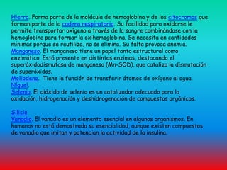Hierro. Forma parte de la molécula de hemoglobina y de los citocromos que forman parte de la cadena respiratoria. Su facilidad para oxidarse le permite transportar oxígeno a través de la sangre combinándose con la hemoglobina para formar la oxihemoglobina. Se necesita en cantidades mínimas porque se reutiliza, no se elimina. Su falta provoca anemia.Manganeso. El manganeso tiene un papel tanto estructural como enzimático. Está presente en distintas enzimas, destacando el superóxidodismutasa de manganeso (Mn-SOD), que cataliza la dismutación de superóxidos.Molibdeno. Tiene la función de transferir átomos de oxígeno al agua.Níquel.Selenio. El dióxido de selenio es un catalizador adecuado para la oxidación, hidrogenación y deshidrogenación de compuestos orgánicos.SilicioVanadio. El vanadio es un elemento esencial en algunos organismos. En humanos no está demostrada su esencialidad, aunque existen compuestos de vanadio que imitan y potencian la actividad de la insulina.