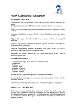 KIMIKA IKASTAROAREN AURKEZPENA
HELBURUAK / OBJETIVOS

1.Ikastetxeetan dauden materialak direla bide saiakuntza errazak antolatzea eta
egitea.
2.Proposaturiko saiakuntzak DBH irakaskuntza maila ezberdinetan testuinguratzea.

3.Gure inguruko egoera arazogarriak planteatzea eta laborategiko saiakuntzen bitartez
ebaztea.

4.Irakasleei baliabideak ematea, Zientzia ikasleei hurbiltzeko saiakuntza bitxien
bitartez.

5.Eguneroko bizitzako hainbat material eta produktuen erabilera eta ezaugarriak
aztertzea.

6.Ikasleen inguruarekin erlazionatuta dauden egoerak erabiltzea saiakuntzak eta
laborategiko lanak antolatzeko.

7.Kimikak, Derrigorrezko Bigarren Hezkuntzan izan behar dituen testuinguruko
dimentsioari eta aplikatuari buruzko gogoetak egitea.

8.Aztertzea laborategiko saiakuntzek zer nolako betebeharra duten oinarrizko
gaitasunen garapenean.

EDUKIAK / CONTENIDOS

1. Eguneroko testuinguruekiko zenbait lan praktiko xumeak
- kimika etxean
- Kimika eta beroa
- Kimika eta argia
- Kimika eta garapena
- Kimika eta polimeroak
- Kimika eta osasuna

2. Lan praktikoak konpetentziak garatzeko estrategia metodologikoa

3. Aurre egin behar zaien egoeren aurkezpena eta beraien analisia. Burutuko diren lan
praktikoen erlazioa.

4. IKT tresnak erabili lan praktikoak burutzeko eta problema-egoerei aurre egiteko.


METODOLOGIA / METODOLOGÍA

Ikasleentzako errazak eta bitxiak diren saiakuntzak burutuko dira. Ikasleen eguneroko
bizitzatik hurbil dauden arazo-egoerak aurkeztuko dira eta 80 saiakuntza burutuko
dira. Behaturiko gertaerak aztertuko dira kimikaren oinarrizko printzipioak azalduz, eta
parte hartzaileek irakasten duten gaien edukiekin erlazionatuko dira, maila ezberdinen
egokitasuna ikertuz.
 