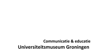 Communicatie & educatie Universiteitsmuseum Groningen  