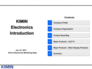 Contents
     KIMIN                          1   Company Profile

  Electronics                       2   Company Organization

 Introduction                       3   Product Road Map


                                    4   Major Products : LCD TV


                                    5   Major Products : Other Display Products
        Jan. 01. 2011
Kimin Electronics Marketing Dept.   6   Summary
 